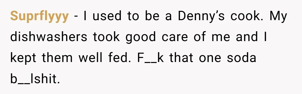 Suprflyyy − I used to be a Denny’s cook. My dishwashers took good care of me and I kept them well fed. F__k that one soda b__lshit.
