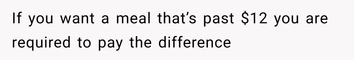If you want a meal that’s past $12 you are required to pay the difference