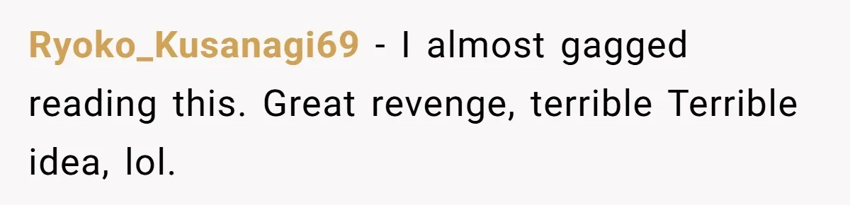 Ryoko_Kusanagi69 − I almost gagged reading this. Great revenge, terrible Terrible idea, lol.