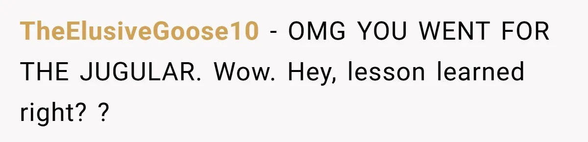 TheElusiveGoose10 − OMG YOU WENT FOR THE JUGULAR. Wow. Hey, lesson learned right? ?