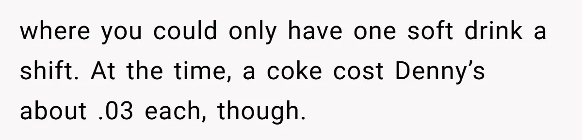 where you could only have one soft drink a shift. At the time, a coke cost Denny’s about .03 each, though.