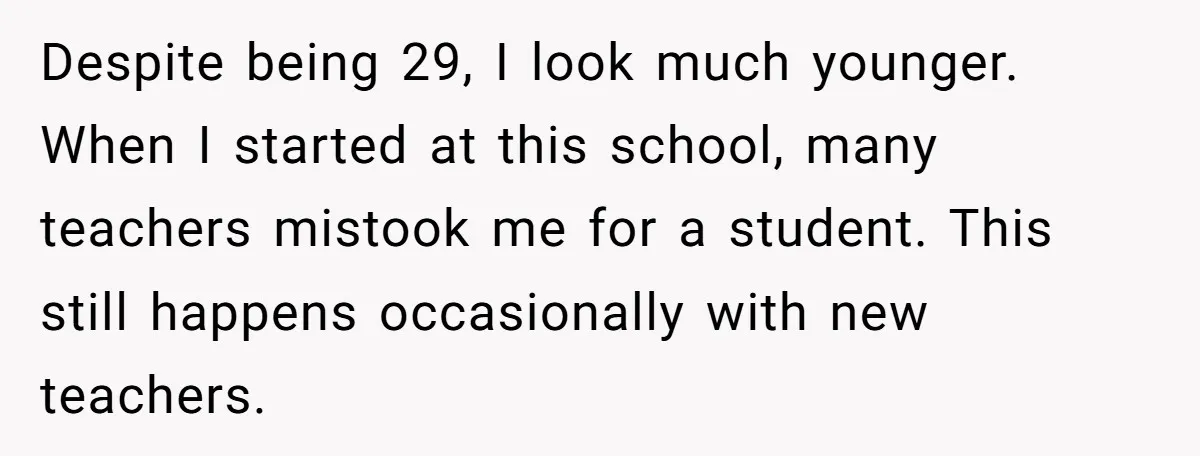 Despite being 29, I look much younger. When I started at this school, many teachers mistook me for a student. This still happens occasionally with new teachers.