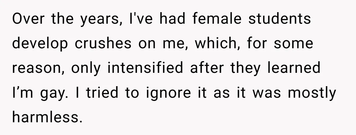 Over the years, I've had female students develop crushes on me, which, for some reason, only intensified after they learned I’m gay. I tried to ignore it as it was...