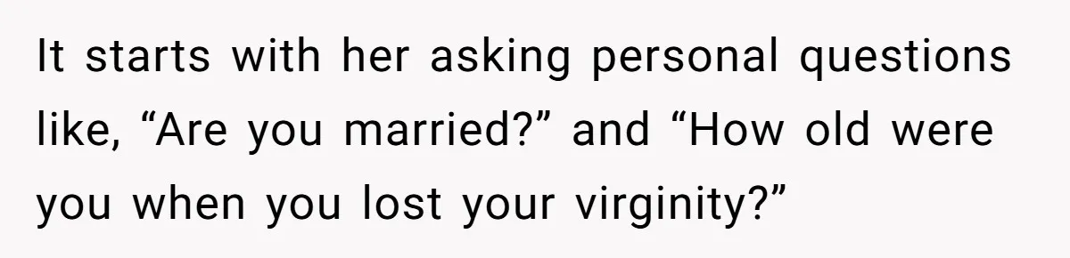 It starts with her asking personal questions like, “Are you married?” and “How old were you when you lost your virginity?”