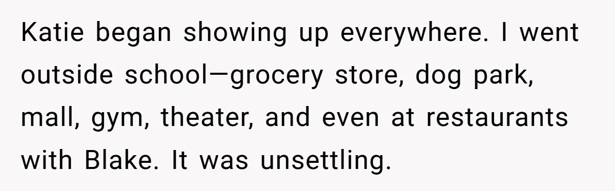Katie began showing up everywhere. I went outside school—grocery store, dog park, mall, gym, theater, and even at restaurants with Blake. It was unsettling.