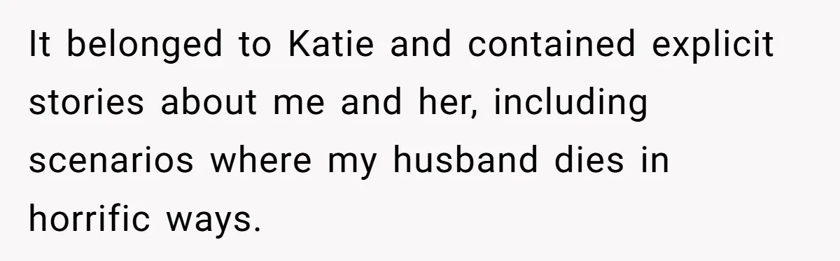 It belonged to Katie and contained explicit stories about me and her, including scenarios where my husband dies in horrific ways.