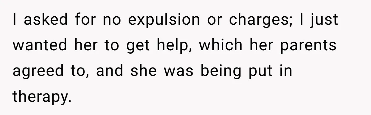 I asked for no expulsion or charges; I just wanted her to get help, which her parents agreed to, and she was being put in therapy.