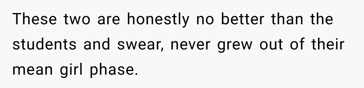 These two are honestly no better than the students and swear, never grew out of their mean girl phase.
