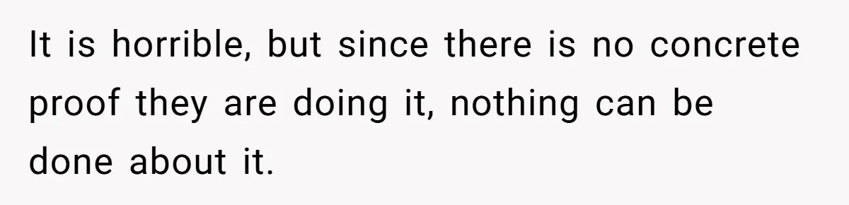 It is horrible, but since there is no concrete proof they are doing it, nothing can be done about it.