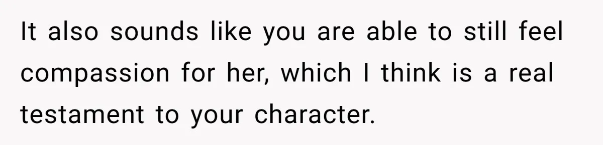 It also sounds like you are able to still feel compassion for her, which I think is a real testament to your character.