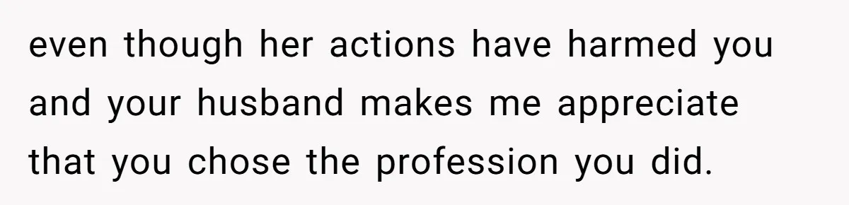 even though her actions have harmed you and your husband makes me appreciate that you chose the profession you did.