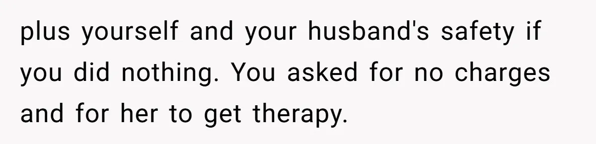 plus yourself and your husband's safety if you did nothing. You asked for no charges and for her to get therapy.