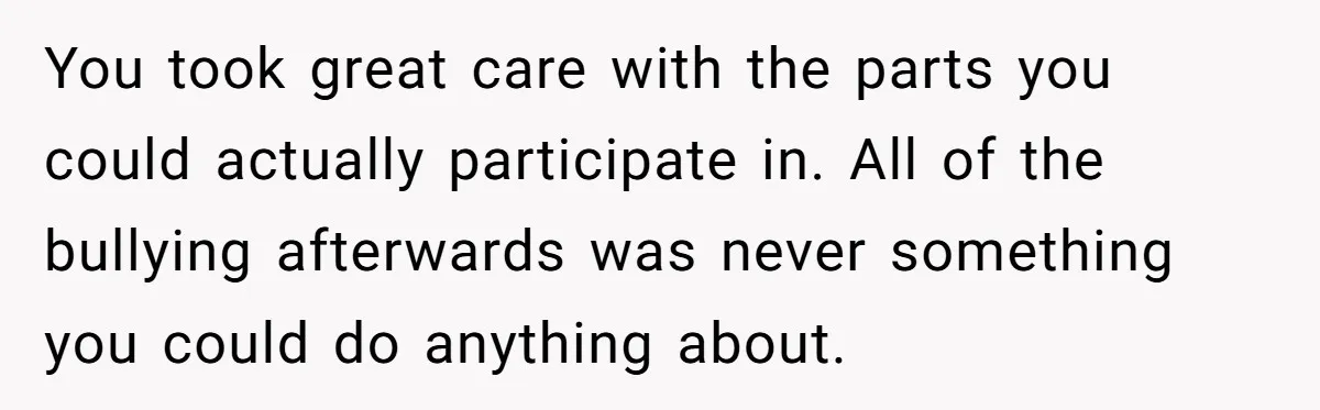 You took great care with the parts you could actually participate in. All of the bullying afterwards was never something you could do anything about.