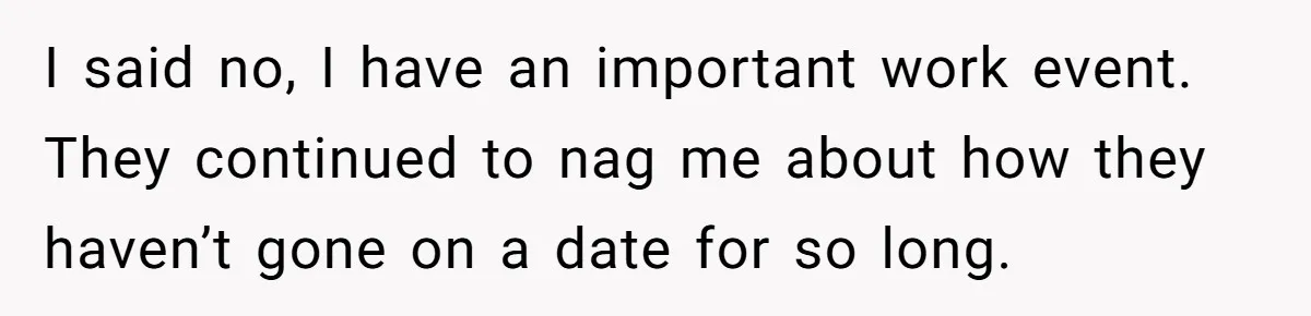 I said no, I have an important work event. They continued to nag me about how they haven’t gone on a date for so long.