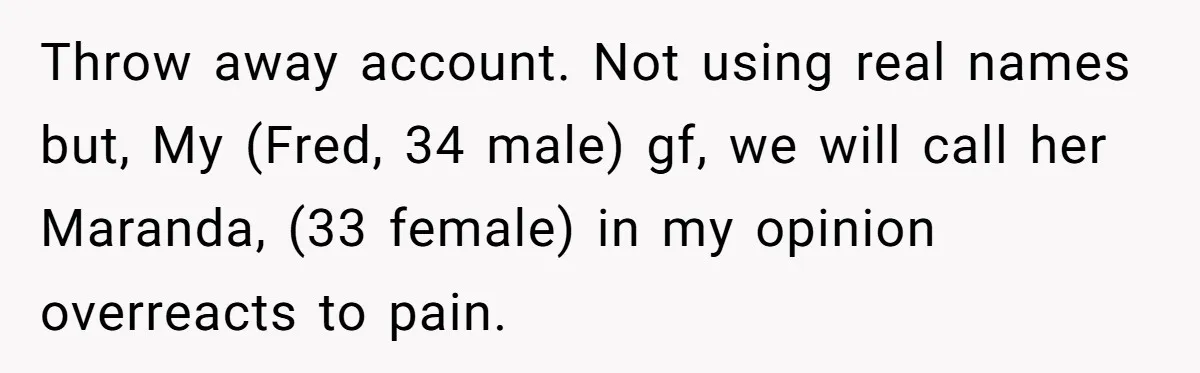 Man Refuses To Help Girlfriend After Painful Fall Because He Thinks She Always Overreacts Throw away account. Not using real names but, My (Fred, 34 male) gf, we will call her Maranda, (33 female) in my opinion overreacts to pain.