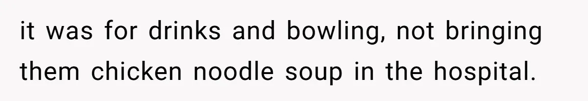 it was for drinks and bowling, not bringing them chicken noodle soup in the hospital.