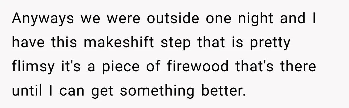 Man Refuses To Help Girlfriend After Painful Fall Because He Thinks She Always Overreacts Anyways we were outside one night and I have this makeshift step that is pretty flimsy it's a piece of firewood that's there until I can get something better.