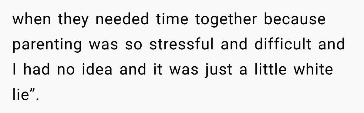 when they needed time together because parenting was so stressful and difficult and I had no idea and it was just a little white lie”.