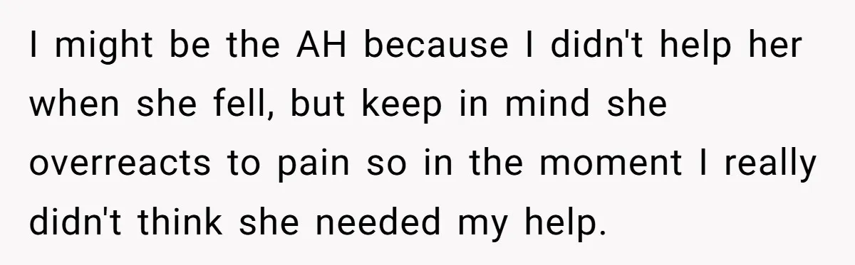 Man Refuses To Help Girlfriend After Painful Fall Because He Thinks She Always Overreacts I might be the AH because I didn't help her when she fell, but keep in mind she overreacts to pain so in the moment I really didn't think she...