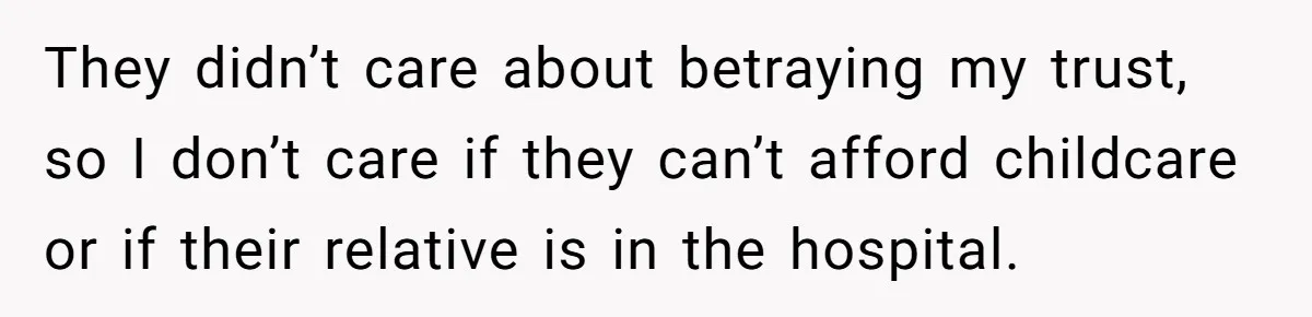 They didn’t care about betraying my trust, so I don’t care if they can’t afford childcare or if their relative is in the hospital.