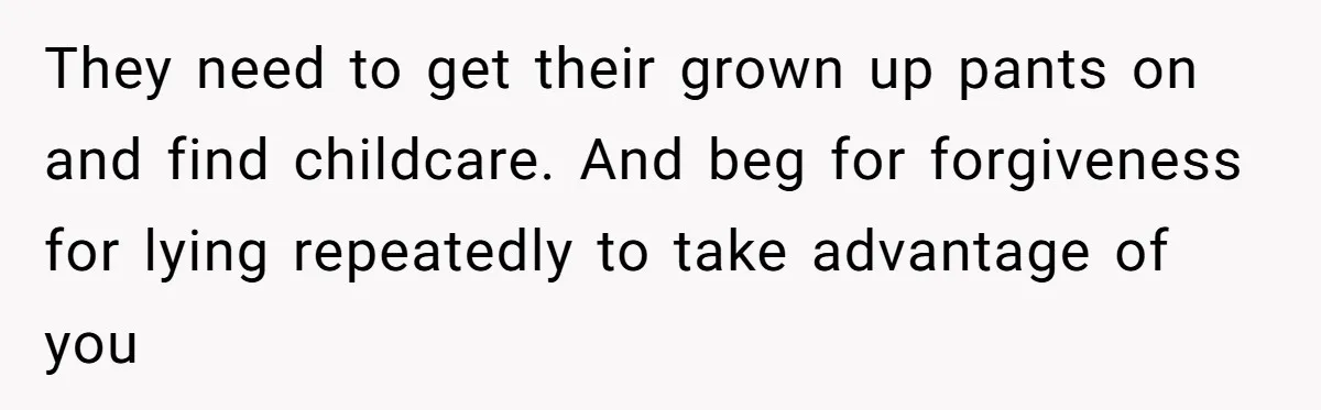 They need to get their grown up pants on and find childcare. And beg for forgiveness for lying repeatedly to take advantage of you