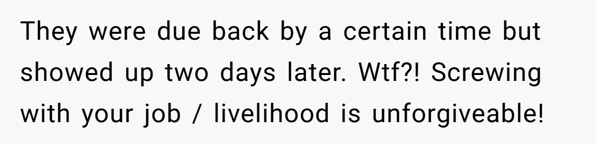 They were due back by a certain time but showed up two days later. Wtf?! Screwing with your job / livelihood is unforgiveable!