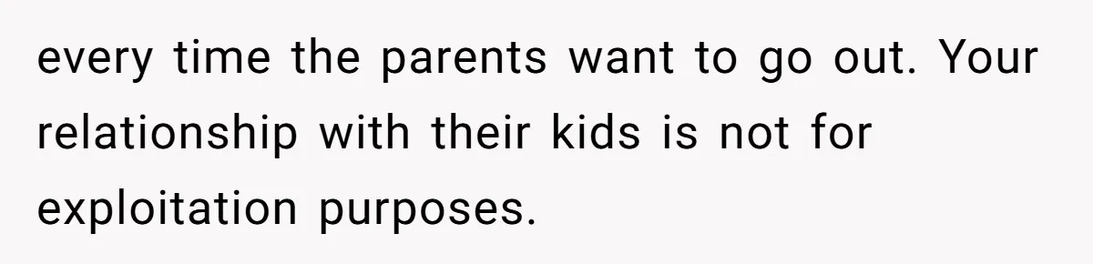 every time the parents want to go out. Your relationship with their kids is not for exploitation purposes.