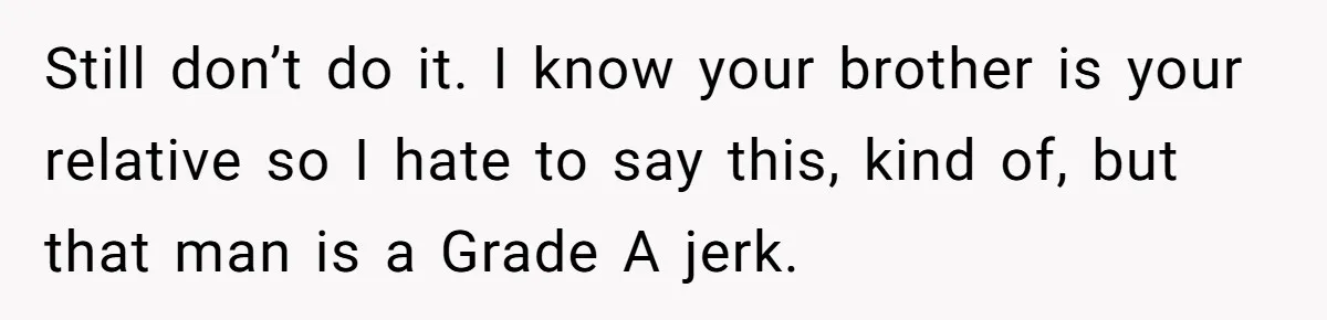 Still don’t do it. I know your brother is your relative so I hate to say this, kind of, but that man is a Grade A jerk.