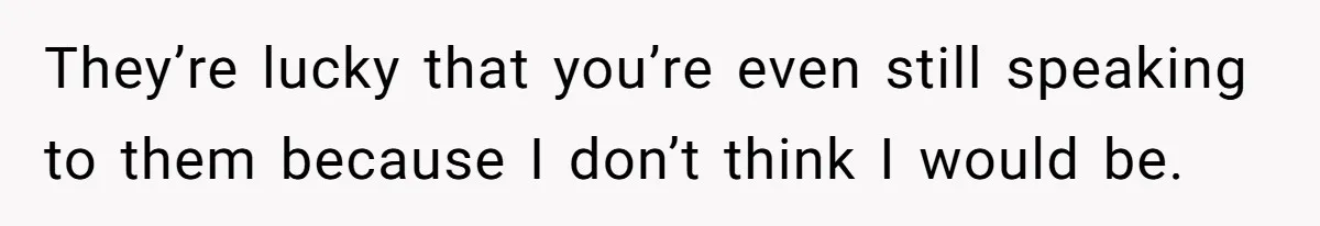 They’re lucky that you’re even still speaking to them because I don’t think I would be.