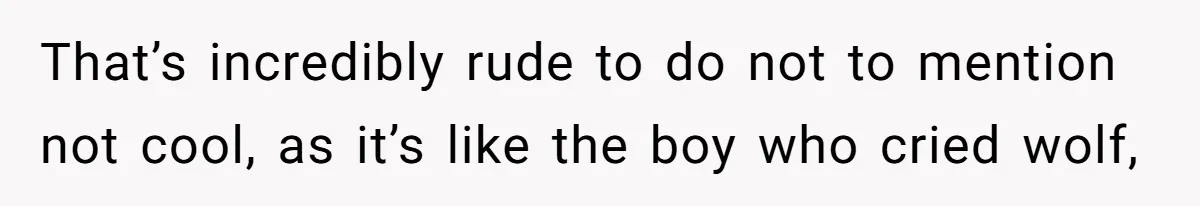 That’s incredibly rude to do not to mention not cool, as it’s like the boy who cried wolf,