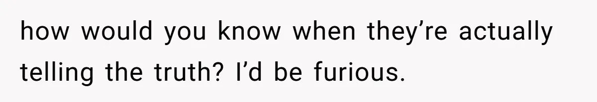 how would you know when they’re actually telling the truth? I’d be furious.
