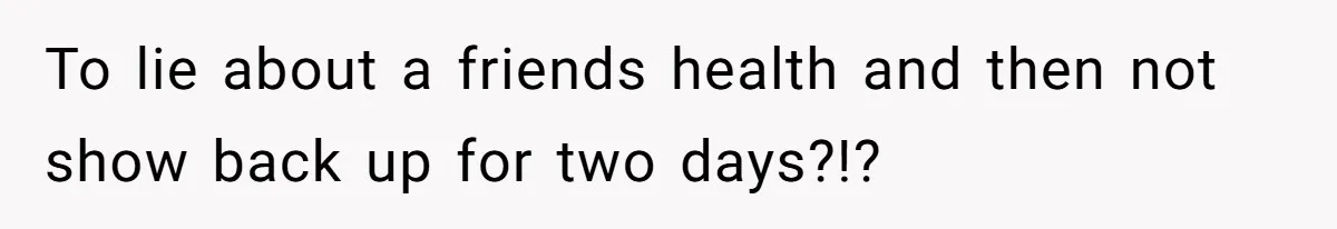 To lie about a friends health and then not show back up for two days?!?