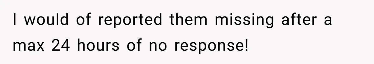 I would of reported them missing after a max 24 hours of no response!
