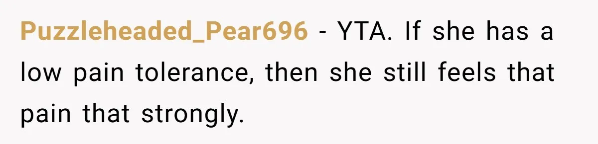 Man Refuses To Help Girlfriend After Painful Fall Because He Thinks She Always Overreacts Puzzleheaded_Pear696 − YTA. If she has a low pain tolerance, then she still feels that pain that strongly.