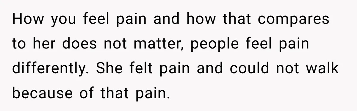 Man Refuses To Help Girlfriend After Painful Fall Because He Thinks She Always Overreacts How you feel pain and how that compares to her does not matter, people feel pain differently. She felt pain and could not walk because of that pain.
