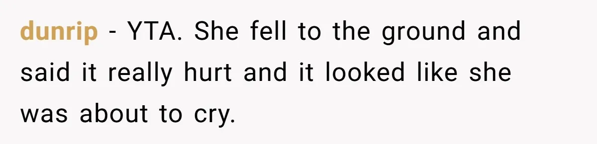 Man Refuses To Help Girlfriend After Painful Fall Because He Thinks She Always Overreacts dunrip − YTA. She fell to the ground and said it really hurt and it looked like she was about to cry.