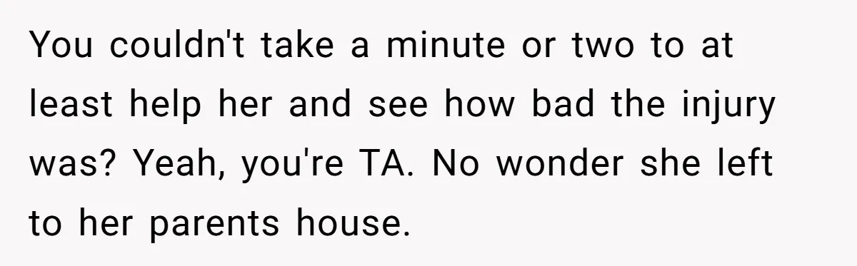 Man Refuses To Help Girlfriend After Painful Fall Because He Thinks She Always Overreacts You couldn't take a minute or two to at least help her and see how bad the injury was? Yeah, you're TA. No wonder she left to her parents house.