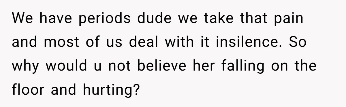 Man Refuses To Help Girlfriend After Painful Fall Because He Thinks She Always Overreacts We have periods dude we take that pain and most of us deal with it insilence. So why would u not believe her falling on the floor and hurting?
