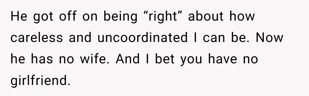 Man Refuses To Help Girlfriend After Painful Fall Because He Thinks She Always Overreacts He got off on being “right” about how careless and uncoordinated I can be. Now he has no wife. And I bet you have no girlfriend.
