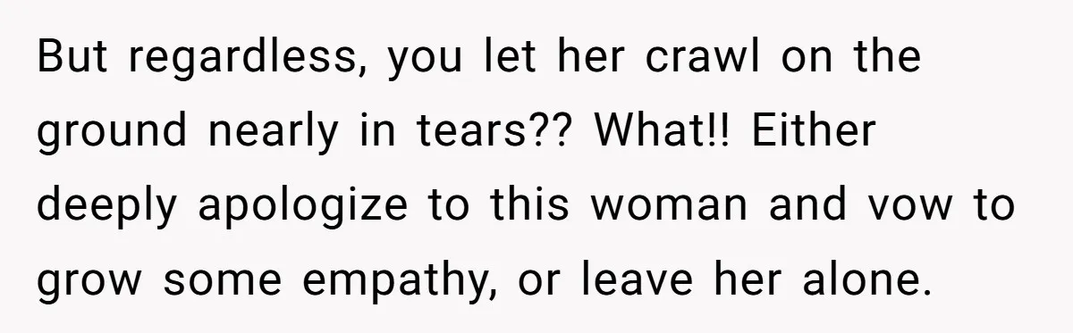 Man Refuses To Help Girlfriend After Painful Fall Because He Thinks She Always Overreacts But regardless, you let her crawl on the ground nearly in tears?? What!! Either deeply apologize to this woman and vow to grow some empathy, or leave her alone.