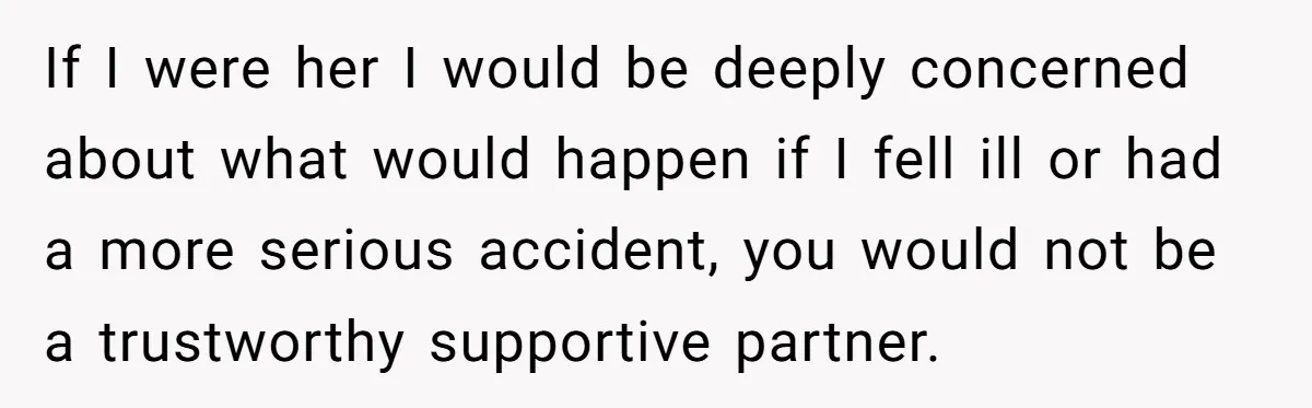 Man Refuses To Help Girlfriend After Painful Fall Because He Thinks She Always Overreacts If I were her I would be deeply concerned about what would happen if I fell ill or had a more serious accident, you would not be a trustworthy supportive...