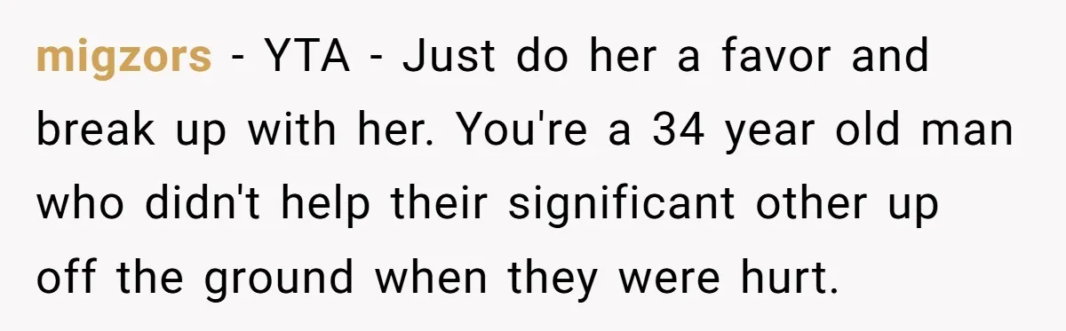 Man Refuses To Help Girlfriend After Painful Fall Because He Thinks She Always Overreacts migzors − YTA - Just do her a favor and break up with her. You're a 34 year old man who didn't help their significant other up off the ground...