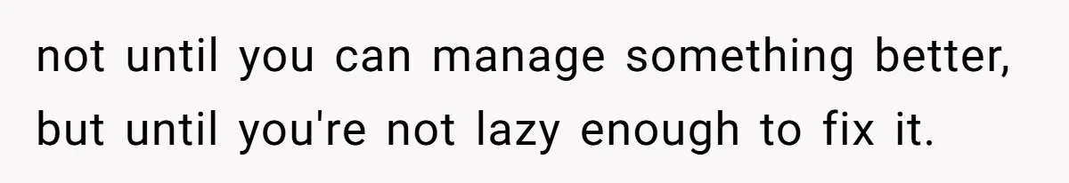 Man Refuses To Help Girlfriend After Painful Fall Because He Thinks She Always Overreacts not until you can manage something better, but until you're not lazy enough to fix it.