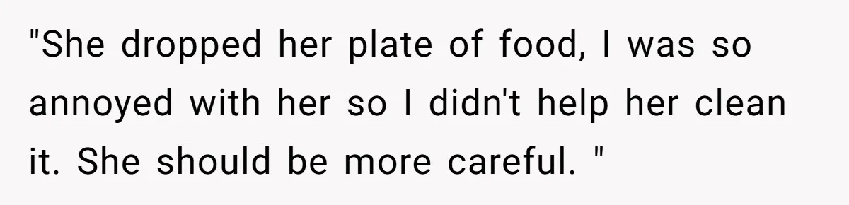 Man Refuses To Help Girlfriend After Painful Fall Because He Thinks She Always Overreacts "She dropped her plate of food, I was so annoyed with her so I didn't help her clean it. She should be more careful. "