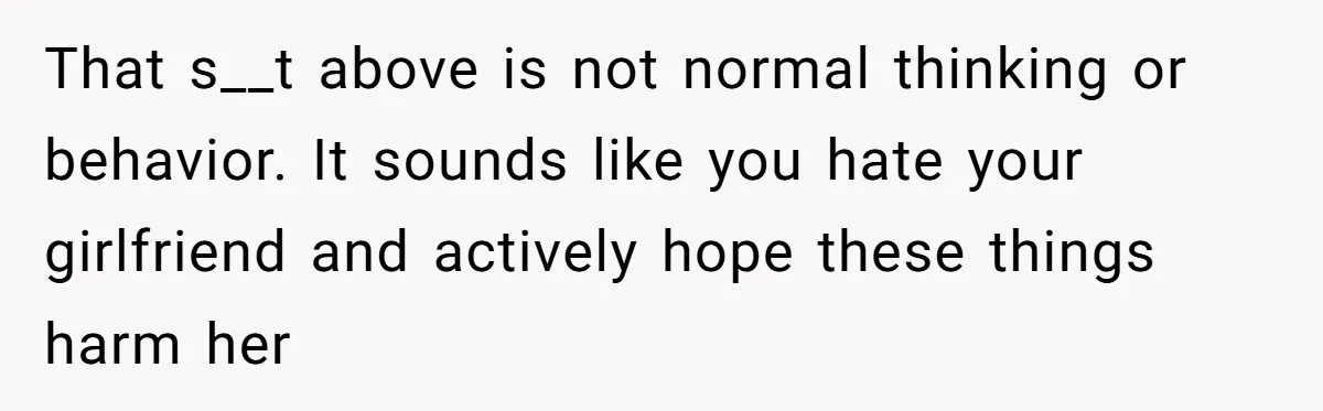 Man Refuses To Help Girlfriend After Painful Fall Because He Thinks She Always Overreacts That s__t above is not normal thinking or behavior. It sounds like you hate your girlfriend and actively hope these things harm her
