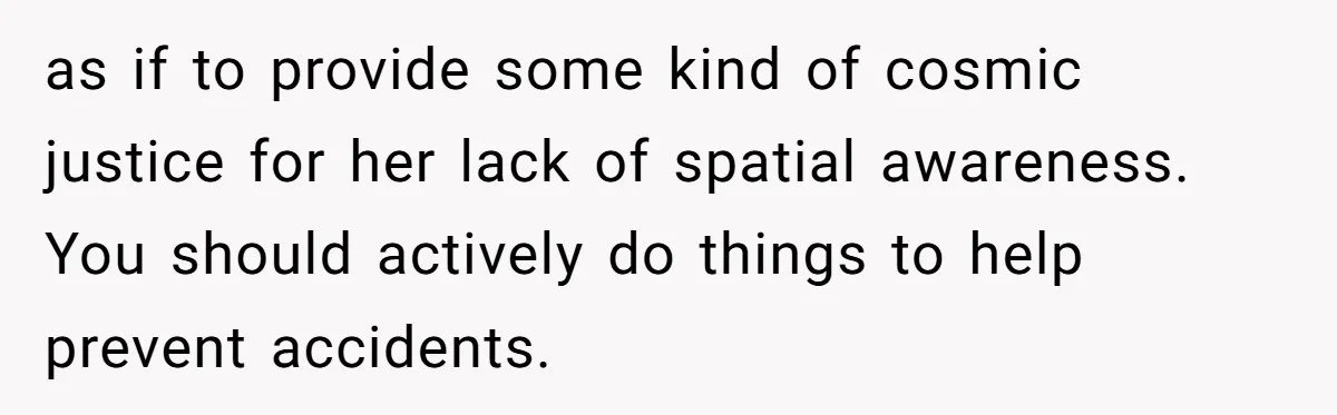 Man Refuses To Help Girlfriend After Painful Fall Because He Thinks She Always Overreacts as if to provide some kind of cosmic justice for her lack of spatial awareness. You should actively do things to help prevent accidents.