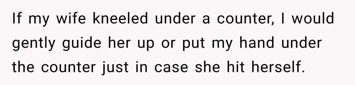 Man Refuses To Help Girlfriend After Painful Fall Because He Thinks She Always Overreacts If my wife kneeled under a counter, I would gently guide her up or put my hand under the counter just in case she hit herself.
