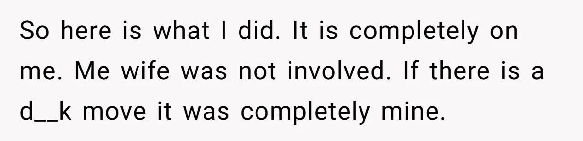 So here is what I did. It is completely on me. Me wife was not involved. If there is a d__k move it was completely mine.