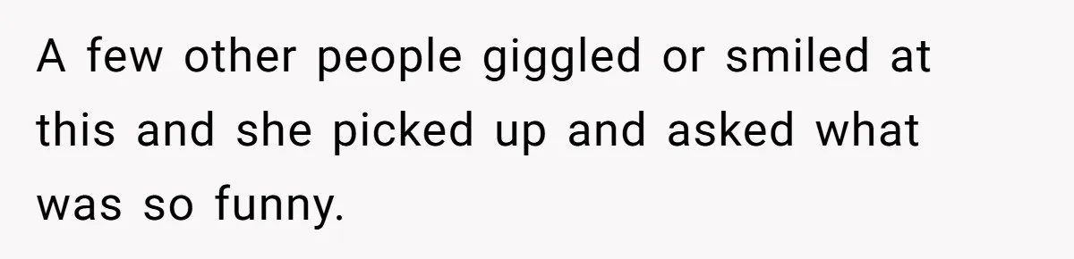 A few other people giggled or smiled at this and she picked up and asked what was so funny.