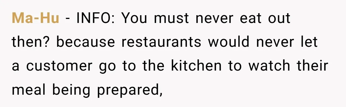Ma-Hu − INFO: You must never eat out then? because restaurants would never let a customer go to the kitchen to watch their meal being prepared,